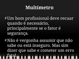 Multímetro
Um bom profissional deve recuar
quando é necessário,
principalmente se o fator é
segurança.
Não é vergonha assumir que não
sabe ou está inseguro. Mas sim
dizer que sabe e cometer um erro
fatal.
 