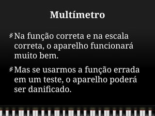 Multímetro
Na função correta e na escala
correta, o aparelho funcionará
muito bem.
Mas se usarmos a função errada
em um teste, o aparelho poderá
ser danificado.
 