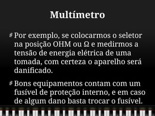 Multímetro
Por exemplo, se colocarmos o seletor
na posição OHM ou Ω e medirmos a
tensão de energia elétrica de uma
tomada, com certeza o aparelho será
danificado.
Bons equipamentos contam com um
fusível de proteção interno, e em caso
de algum dano basta trocar o fusível.
 