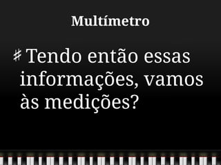 Multímetro
Tendo então essas
informações, vamos
às medições?
 
