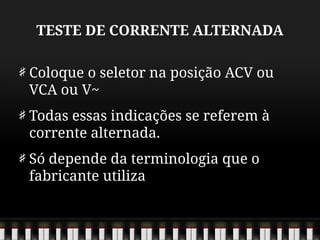 TESTE DE CORRENTE ALTERNADA
Coloque o seletor na posição ACV ou
VCA ou V~
Todas essas indicações se referem à
corrente alternada.
Só depende da terminologia que o
fabricante utiliza
 