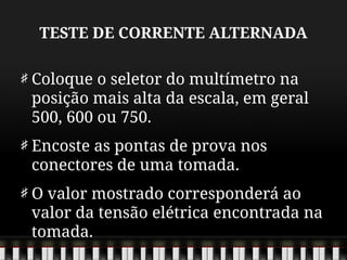 TESTE DE CORRENTE ALTERNADA
Coloque o seletor do multímetro na
posição mais alta da escala, em geral
500, 600 ou 750.
Encoste as pontas de prova nos
conectores de uma tomada.
O valor mostrado corresponderá ao
valor da tensão elétrica encontrada na
tomada.
 