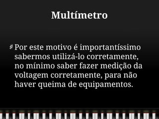 Multímetro
Por este motivo é importantíssimo
sabermos utilizá-lo corretamente,
no mínimo saber fazer medição da
voltagem corretamente, para não
haver queima de equipamentos.
 