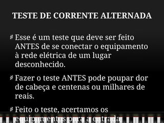 TESTE DE CORRENTE ALTERNADA
Esse é um teste que deve ser feito
ANTES de se conectar o equipamento
à rede elétrica de um lugar
desconhecido.
Fazer o teste ANTES pode poupar dor
de cabeça e centenas ou milhares de
reais.
Feito o teste, acertamos os
equipamentos para a entrada
 