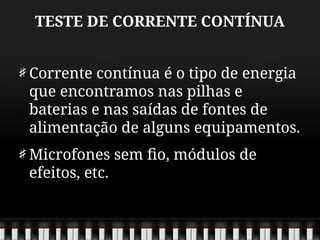 TESTE DE CORRENTE CONTÍNUA
Corrente contínua é o tipo de energia
que encontramos nas pilhas e
baterias e nas saídas de fontes de
alimentação de alguns equipamentos.
Microfones sem fio, módulos de
efeitos, etc.
 