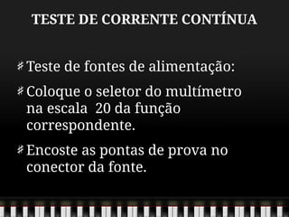 TESTE DE CORRENTE CONTÍNUA
Teste de fontes de alimentação:
Coloque o seletor do multímetro
na escala 20 da função
correspondente.
Encoste as pontas de prova no
conector da fonte.
 