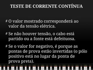 TESTE DE CORRENTE CONTÍNUA
O valor mostrado corresponderá ao
valor da tensão elétrica.
Se não houver tensão, o cabo está
partido ou a fonte está defeituosa.
Se o valor for negativo, é porque as
pontas de prova estão invertidas (o pólo
positivo está no lugar da ponta de
prova preta).
 