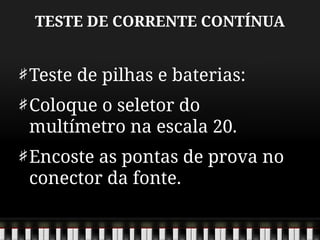 TESTE DE CORRENTE CONTÍNUA
Teste de pilhas e baterias:
Coloque o seletor do
multímetro na escala 20.
Encoste as pontas de prova no
conector da fonte.
 