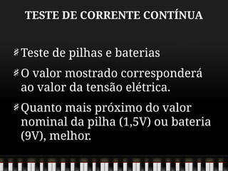 TESTE DE CORRENTE CONTÍNUA
Teste de pilhas e baterias
O valor mostrado corresponderá
ao valor da tensão elétrica.
Quanto mais próximo do valor
nominal da pilha (1,5V) ou bateria
(9V), melhor.
 