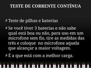 TESTE DE CORRENTE CONTÍNUA
Teste de pilhas e baterias
Se você tiver 3 baterias e não sabe
qual está boa ou não, para uso em um
microfone sem fio, tire as medidas das
três e coloque no microfone aquela
que alcançar a maior voltagem.
É a que está com a melhor carga.
 