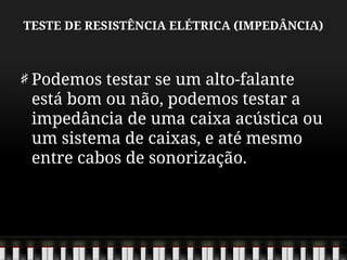 TESTE DE RESISTÊNCIA ELÉTRICA (IMPEDÂNCIA)
Podemos testar se um alto-falante
está bom ou não, podemos testar a
impedância de uma caixa acústica ou
um sistema de caixas, e até mesmo
entre cabos de sonorização.
 