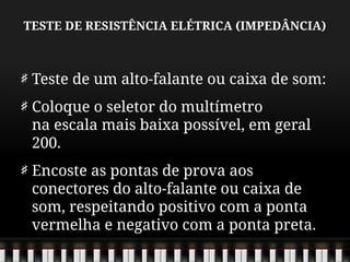 TESTE DE RESISTÊNCIA ELÉTRICA (IMPEDÂNCIA)
Teste de um alto-falante ou caixa de som:
Coloque o seletor do multímetro
na escala mais baixa possível, em geral
200.
Encoste as pontas de prova aos
conectores do alto-falante ou caixa de
som, respeitando positivo com a ponta
vermelha e negativo com a ponta preta.
 