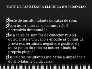 TESTE DE RESISTÊNCIA ELÉTRICA (IMPEDÂNCIA)
Teste de um alto-falante ou caixa de som:
Para testar uma caixa de som, não é
necessário desmontá-la.
Se a caixa de som for de conector P10 ou
outro, instale um cabo e encoste as pontas de
prova nos terminais negativo e positivo da
outra ponta do cabo ou nos terminais do
próprio plugue.
Os valores resultantes indicarão a impedância
do alto-falante ou da caixa.
 