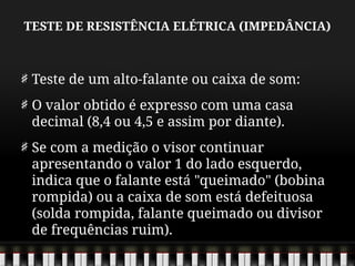 TESTE DE RESISTÊNCIA ELÉTRICA (IMPEDÂNCIA)
Teste de um alto-falante ou caixa de som:
O valor obtido é expresso com uma casa
decimal (8,4 ou 4,5 e assim por diante).
Se com a medição o visor continuar
apresentando o valor 1 do lado esquerdo,
indica que o falante está "queimado" (bobina
rompida) ou a caixa de som está defeituosa
(solda rompida, falante queimado ou divisor
de frequências ruim).
 