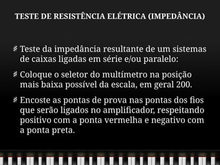 TESTE DE RESISTÊNCIA ELÉTRICA (IMPEDÂNCIA)
Teste da impedância resultante de um sistemas
de caixas ligadas em série e/ou paralelo:
Coloque o seletor do multímetro na posição
mais baixa possível da escala, em geral 200.
Encoste as pontas de prova nas pontas dos fios
que serão ligados no amplificador, respeitando
positivo com a ponta vermelha e negativo com
a ponta preta.
 