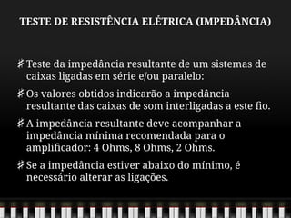 TESTE DE RESISTÊNCIA ELÉTRICA (IMPEDÂNCIA)
Teste da impedância resultante de um sistemas de
caixas ligadas em série e/ou paralelo:
Os valores obtidos indicarão a impedância
resultante das caixas de som interligadas a este fio.
A impedância resultante deve acompanhar a
impedância mínima recomendada para o
amplificador: 4 Ohms, 8 Ohms, 2 Ohms.
Se a impedância estiver abaixo do mínimo, é
necessário alterar as ligações.
 