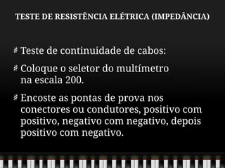 TESTE DE RESISTÊNCIA ELÉTRICA (IMPEDÂNCIA)
Teste de continuidade de cabos:
Coloque o seletor do multímetro
na escala 200.
Encoste as pontas de prova nos
conectores ou condutores, positivo com
positivo, negativo com negativo, depois
positivo com negativo.
 