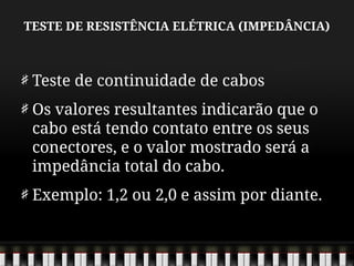 TESTE DE RESISTÊNCIA ELÉTRICA (IMPEDÂNCIA)
Teste de continuidade de cabos
Os valores resultantes indicarão que o
cabo está tendo contato entre os seus
conectores, e o valor mostrado será a
impedância total do cabo.
Exemplo: 1,2 ou 2,0 e assim por diante.
 