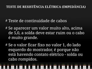 TESTE DE RESISTÊNCIA ELÉTRICA (IMPEDÂNCIA)
Teste de continuidade de cabos
Se aparecer um valor muito alto, acima
de 5,0, a solda deve estar ruim ou o cabo
é muito grande.
Se o valor ficar fixo no valor 1, do lado
esquerdo do mostrador, é porque não
está havendo contato elétrico - solda ou
cabo rompidos.
 