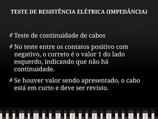 TESTE DE RESISTÊNCIA ELÉTRICA (IMPEDÂNCIA)
Teste de continuidade de cabos
No teste entre os contatos positivo com
negativo, o correto é o valor 1 do lado
esquerdo, indicando que não há
continuidade.
Se houver valor sendo apresentado, o cabo
está em curto e deve ser revisto.
 