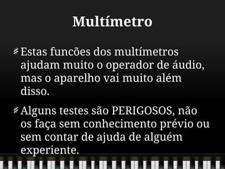 Multímetro
Estas funcões dos multímetros
ajudam muito o operador de áudio,
mas o aparelho vai muito além
disso.
Alguns testes são PERIGOSOS, não
os faça sem conhecimento prévio ou
sem contar de ajuda de alguém
experiente.
 
