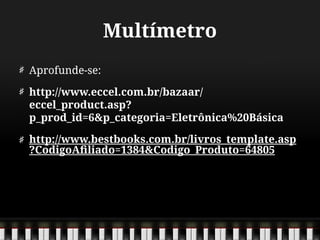 Multímetro
Aprofunde-se:
http://www.eccel.com.br/bazaar/
eccel_product.asp?
p_prod_id=6&p_categoria=Eletrônica%20Básica
http://www.bestbooks.com.br/livros_template.asp
?CodigoAfiliado=1384&Codigo_Produto=64805
 