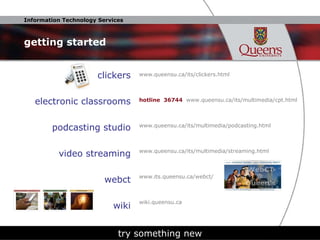 getting started clickers electronic classrooms podcasting studio video streaming webct wiki try something new www.queensu.ca/its/clickers.html hotline  36744  www.queensu.ca/its/multimedia/cpt.html www.queensu.ca/its/multimedia/podcasting.html www.queensu.ca/its/multimedia/streaming.html www.its.queensu.ca/webct/  wiki.queensu.ca 