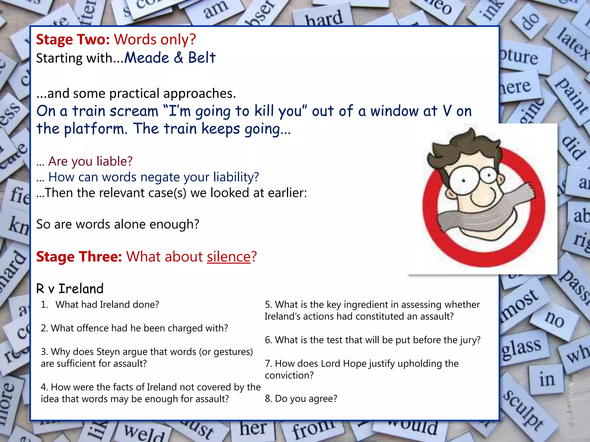 Stage Two: Words only?
Starting with...Meade & Belt

...and some practical approaches.
On a train scream “I’m going to kill you” out of a window at V on
the platform. The train keeps going...

... Are you liable?
... How can words negate your liability?
...Then the relevant case(s) we looked at earlier:

So are words alone enough?

Stage Three: What about silence?

R v Ireland
1. What had Ireland done?                          5. What is the key ingredient in assessing whether
                                                   Ireland’s actions had constituted an assault?
2. What offence had he been charged with?
                                                   6. What is the test that will be put before the jury?
3. Why does Steyn argue that words (or gestures)
are sufficient for assault?                        7. How does Lord Hope justify upholding the
                                                   conviction?
4. How were the facts of Ireland not covered by the
idea that words may be enough for assault?          8. Do you agree?
 