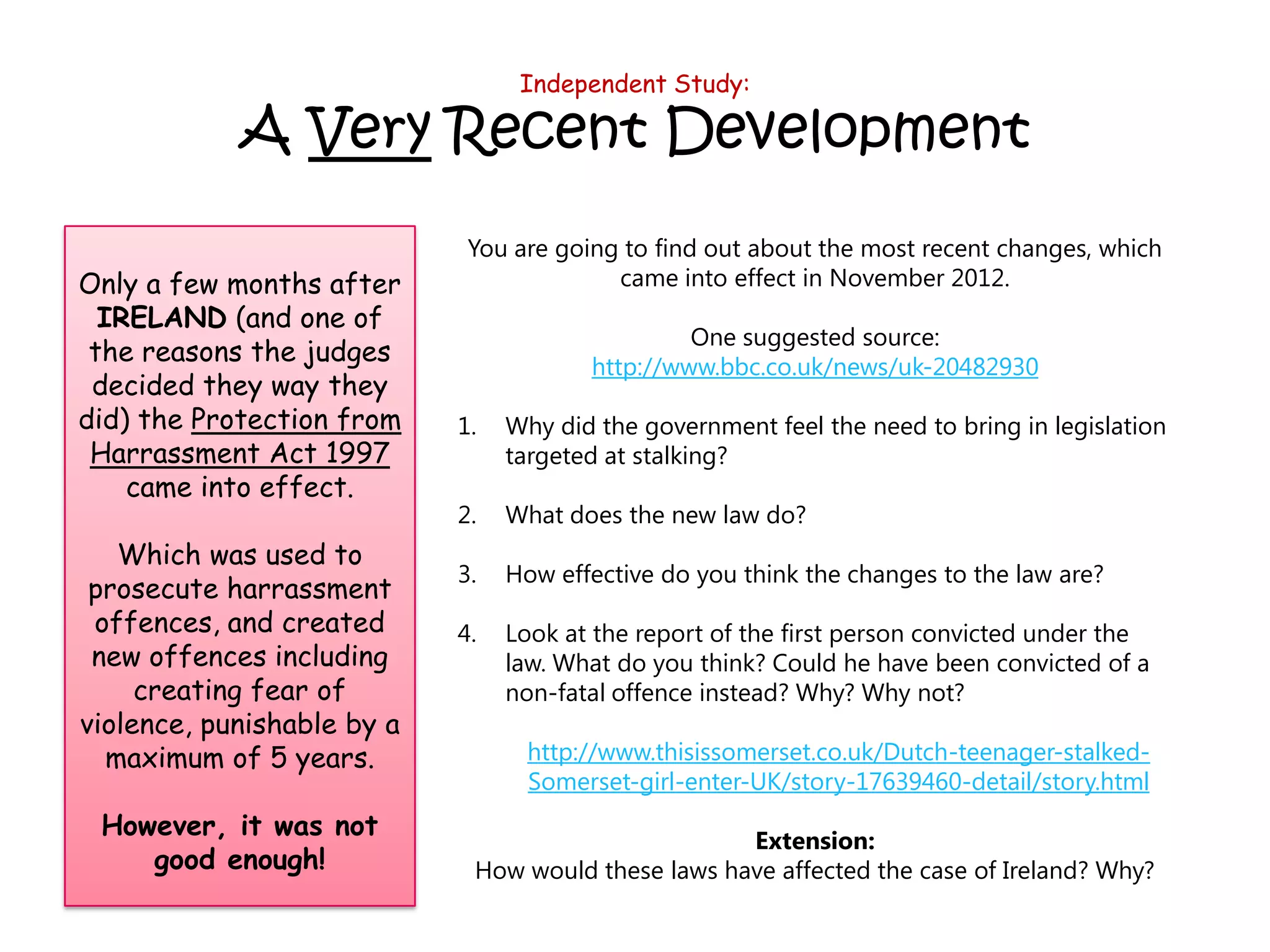 Independent Study:

            A Very Recent Development
                             You are going to find out about the most recent changes, which
Only a few months after                   came into effect in November 2012.
  IRELAND (and one of
                                                 One suggested source:
 the reasons the judges
                                        http://www.bbc.co.uk/news/uk-20482930
 decided they way they
did) the Protection from    1.   Why did the government feel the need to bring in legislation
 Harrassment Act 1997            targeted at stalking?
    came into effect.
                            2.   What does the new law do?
   Which was used to
                            3.   How effective do you think the changes to the law are?
 prosecute harrassment
 offences, and created      4.   Look at the report of the first person convicted under the
 new offences including          law. What do you think? Could he have been convicted of a
     creating fear of            non-fatal offence instead? Why? Why not?
violence, punishable by a
  maximum of 5 years.             http://www.thisissomerset.co.uk/Dutch-teenager-stalked-
                                  Somerset-girl-enter-UK/story-17639460-detail/story.html
 However, it was not
                                                    Extension:
    good enough!             How would these laws have affected the case of Ireland? Why?
 