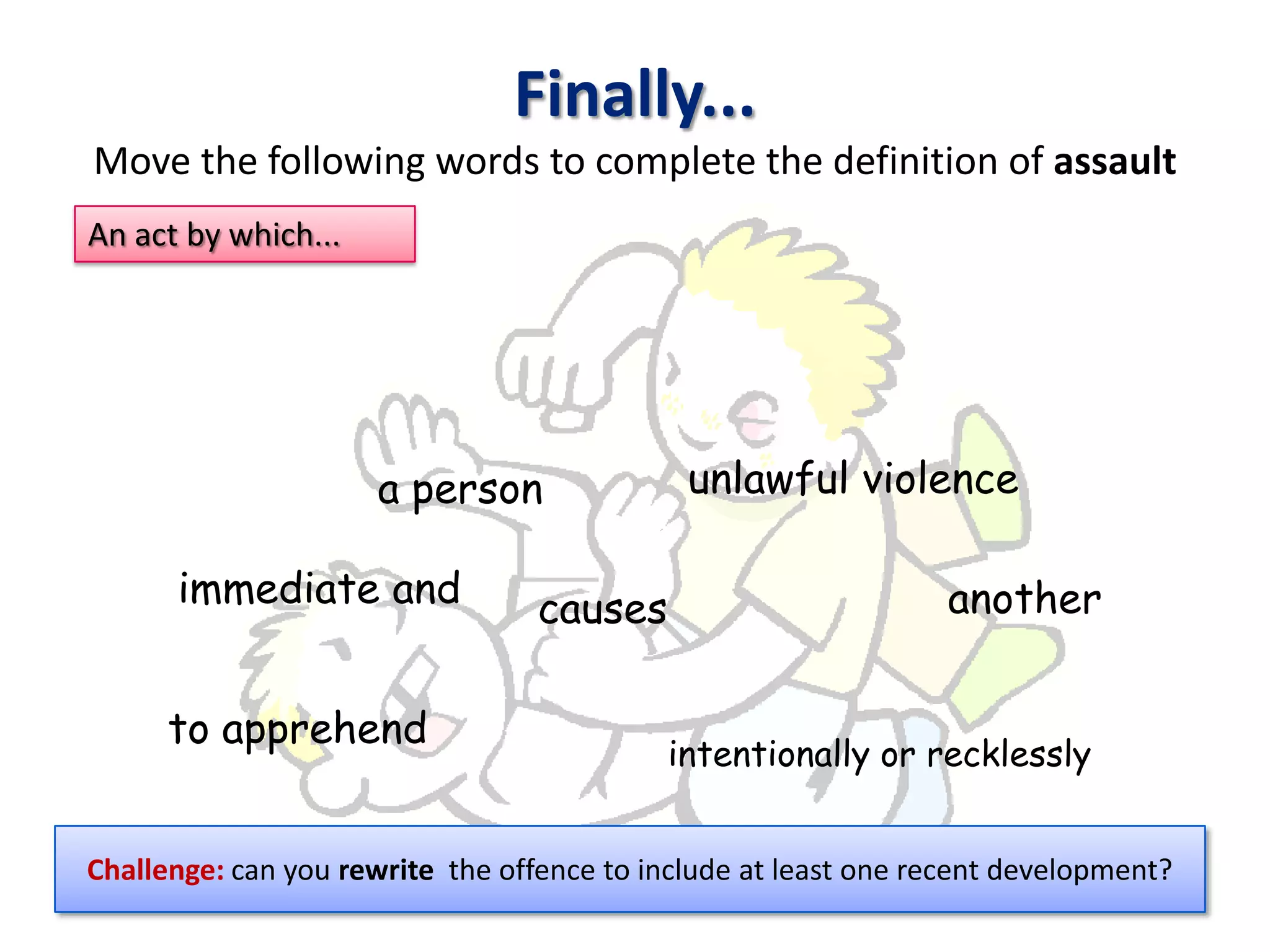 Finally...
Move the following words to complete the definition of assault
An act by which...




                     a person                unlawful violence

      immediate and               causes                         another


      to apprehend
                                           intentionally or recklessly


Challenge: can you rewrite the offence to include at least one recent development?
 