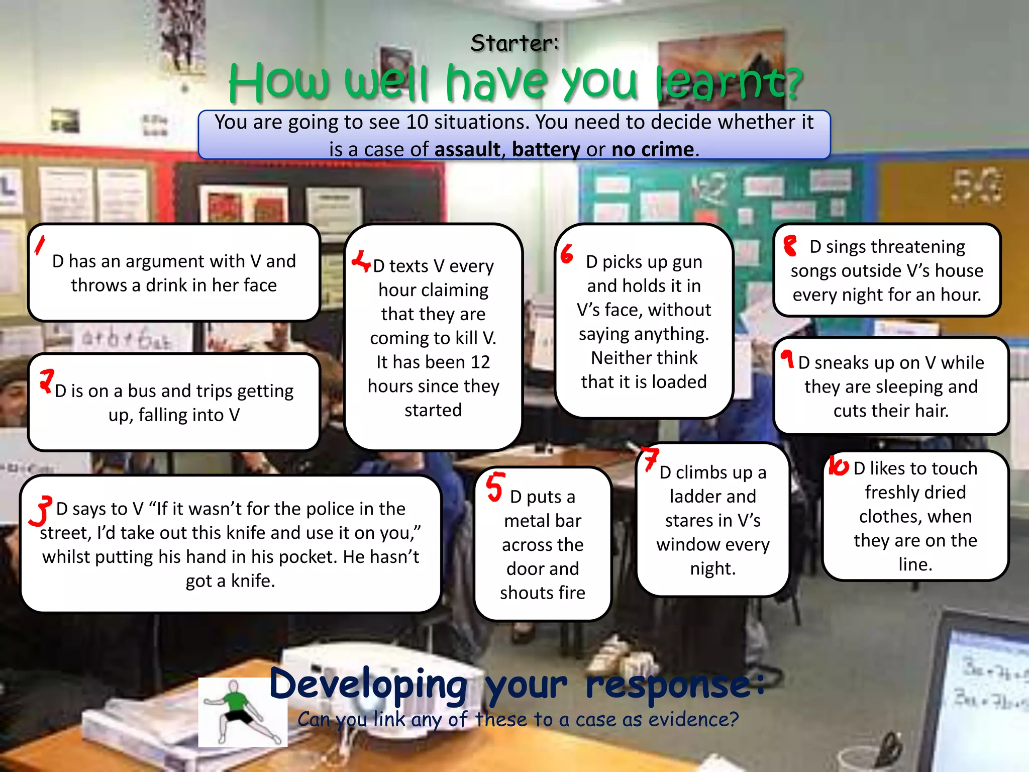 Starter:

                        How well have you learnt?
                       You are going to see 10 situations. You need to decide whether it
                                   is a case of assault, battery or no crime.



                                                                                                    D sings threatening
 D has an argument with V and               D texts V every              D picks up gun           songs outside V’s house
   throws a drink in her face               hour claiming                and holds it in          every night for an hour.
                                             that they are              V’s face, without
                                           coming to kill V.            saying anything.
                                            It has been 12                Neither think           D sneaks up on V while
 D is on a bus and trips getting           hours since they             that it is loaded          they are sleeping and
        up, falling into V                      started                                               cuts their hair.


                                                                                 D climbs up a           D likes to touch
                                                                D puts a           ladder and              freshly dried
  D says to V “If it wasn’t for the police in the                                                         clothes, when
                                                                metal bar         stares in V’s
street, I’d take out this knife and use it on you,”                                                      they are on the
                                                               across the        window every
whilst putting his hand in his pocket. He hasn’t                                                               line.
                                                                door and              night.
                    got a knife.
                                                               shouts fire



                              Developing your response:
                                   Can you link any of these to a case as evidence?
 