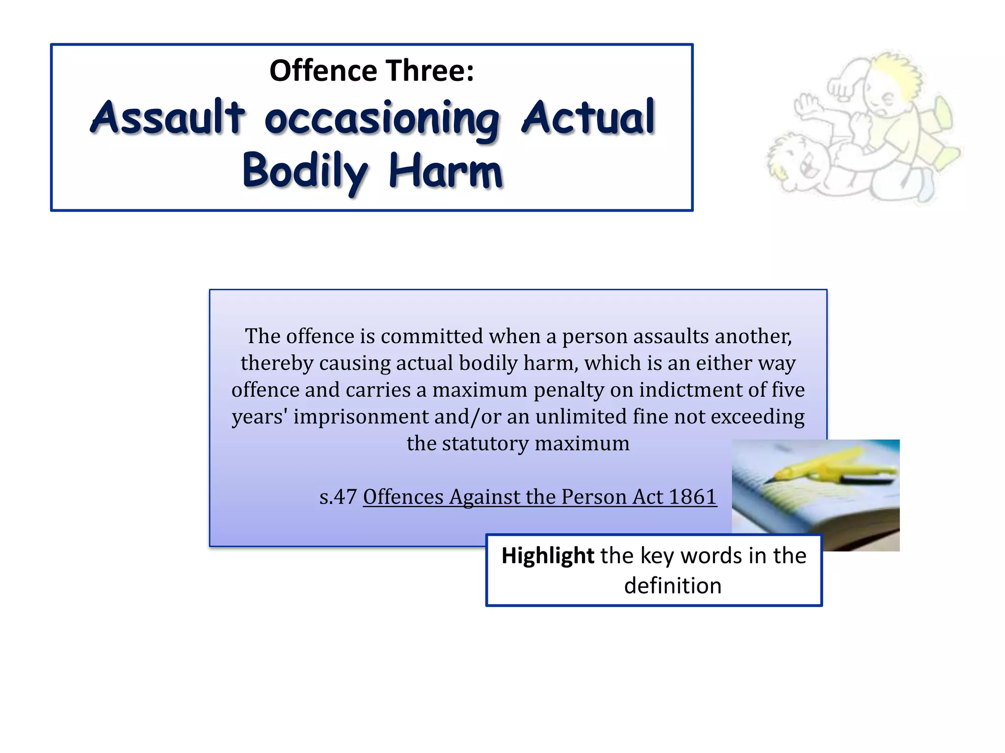 Offence Three:
Assault occasioning Actual
       Bodily Harm


        The offence is committed when a person assaults another,
       thereby causing actual bodily harm, which is an either way
      offence and carries a maximum penalty on indictment of five
      years' imprisonment and/or an unlimited fine not exceeding
                         the statutory maximum

               s.47 Offences Against the Person Act 1861

                                 Highlight the key words in the
                                             definition
 