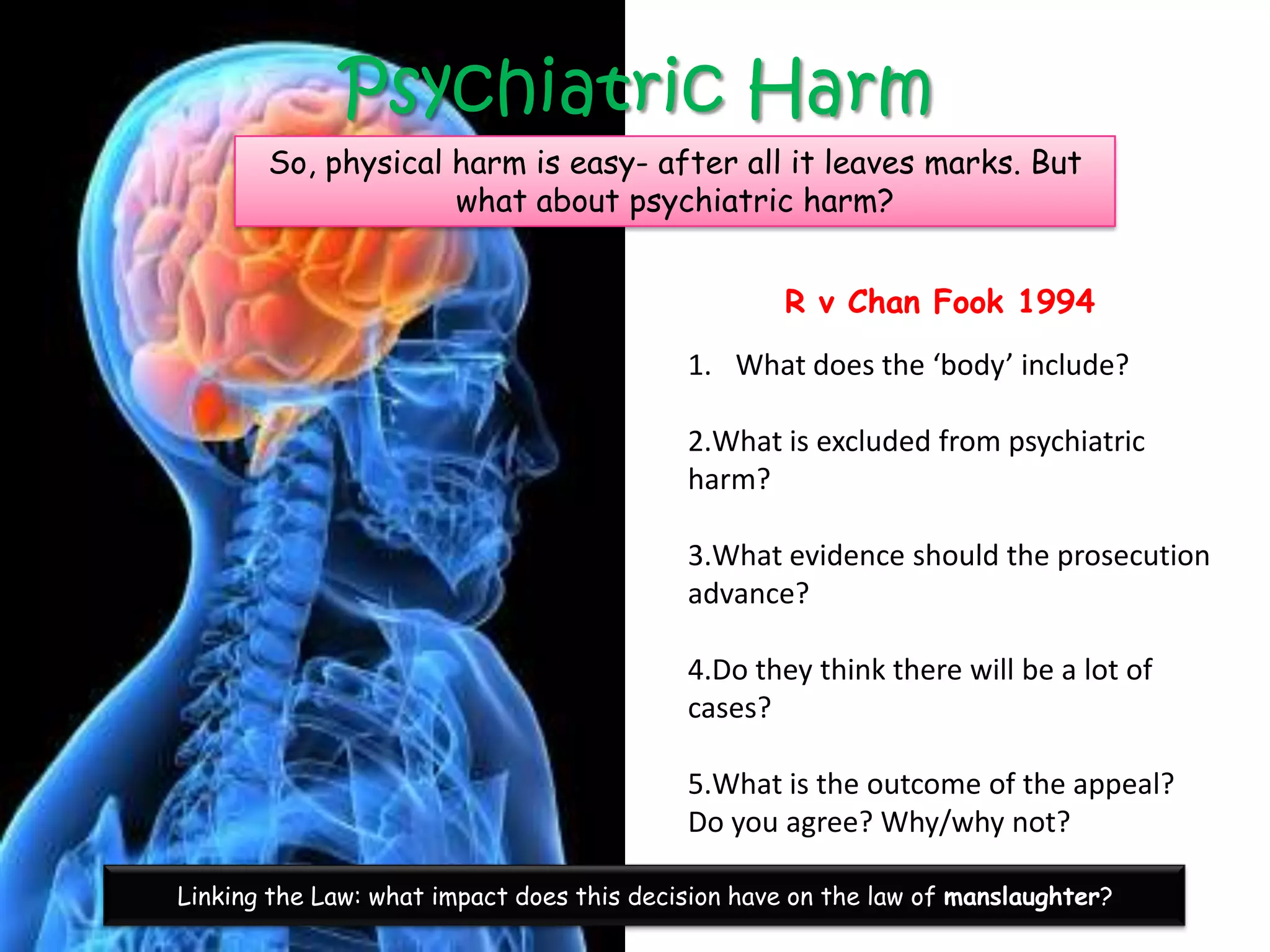 Psychiatric Harm
       So, physical harm is easy- after all it leaves marks. But
                    what about psychiatric harm?


                                                   R v Chan Fook 1994
                                           1. What does the ‘body’ include?

                                           2.What is excluded from psychiatric
                                           harm?

                                           3.What evidence should the prosecution
                                           advance?

                                           4.Do they think there will be a lot of
                                           cases?

                                           5.What is the outcome of the appeal?
                                           Do you agree? Why/why not?

Linking the Law: what impact does this decision have on the law of manslaughter?
 