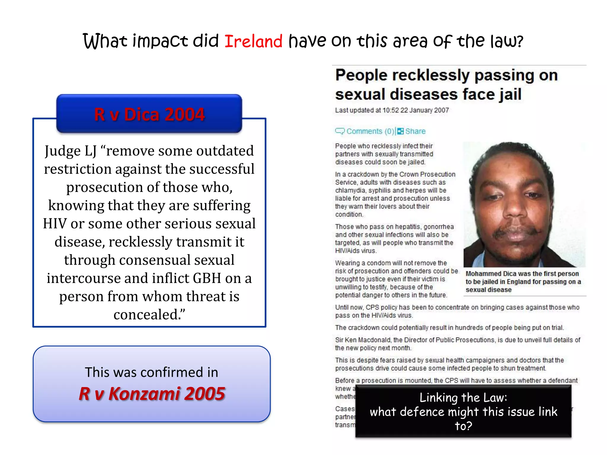 What impact did Ireland have on this area of the law?



        R v Dica 2004
Judge LJ “remove some outdated
restriction against the successful
    prosecution of those who,
 knowing that they are suffering
HIV or some other serious sexual
  disease, recklessly transmit it
    through consensual sexual
intercourse and inflict GBH on a
   person from whom threat is
            concealed.”


      This was confirmed in
     R v Konzami 2005                           Linking the Law:
                                        what defence might this issue link
                                                      to?
 