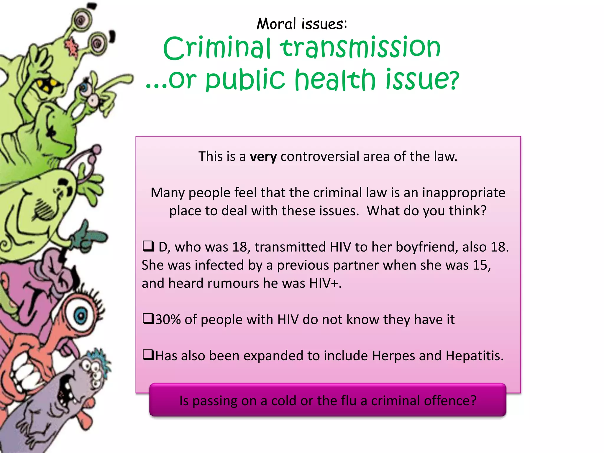 Moral issues:
  Criminal transmission
...or public health issue?

         This is a very controversial area of the law.

 Many people feel that the criminal law is an inappropriate
   place to deal with these issues. What do you think?

 D, who was 18, transmitted HIV to her boyfriend, also 18.
She was infected by a previous partner when she was 15,
and heard rumours he was HIV+.

30% of people with HIV do not know they have it

Has also been expanded to include Herpes and Hepatitis.

      Is passing on a cold or the flu a criminal offence?
 