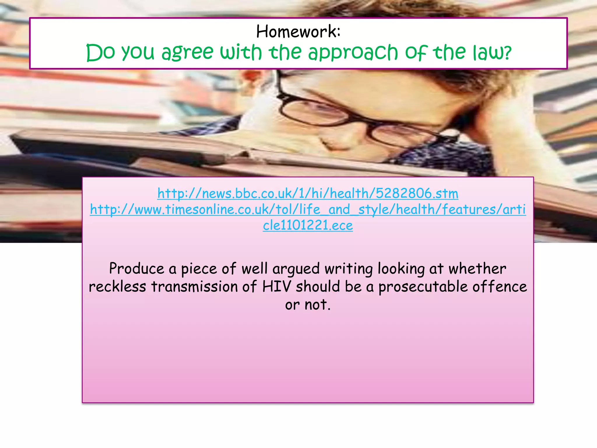 Homework:
Do you agree with the approach of the law?




          http://news.bbc.co.uk/1/hi/health/5282806.stm
http://www.timesonline.co.uk/tol/life_and_style/health/features/arti
                           cle1101221.ece


   Produce a piece of well argued writing looking at whether
reckless transmission of HIV should be a prosecutable offence
                             or not.
 
