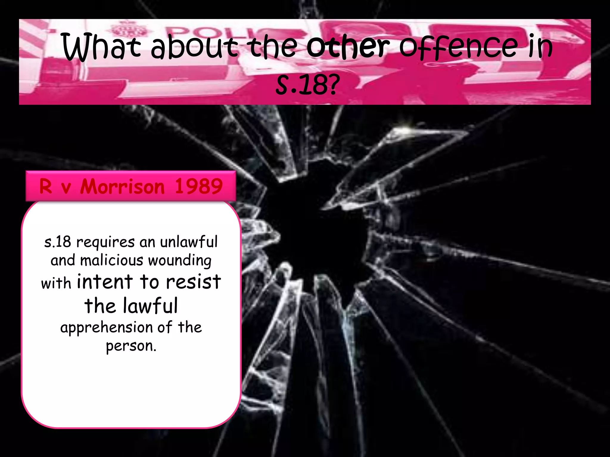 What about the other offence in
               s.18?


R v Morrison 1989

s.18 requires an unlawful
 and malicious wounding
with intentto resist
     the lawful
  apprehension of the
        person.
 