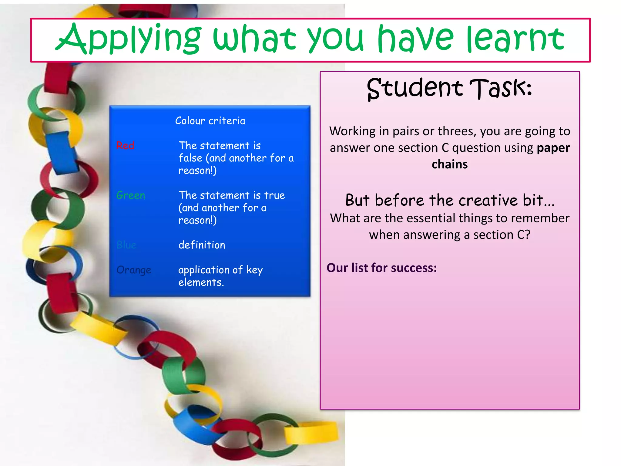 Applying what you have learnt
                                              Student Task:
            Colour criteria
                                       Working in pairs or threes, you are going to
   Red      The statement is           answer one section C question using paper
            false (and another for a
            reason!)
                                                         chains

   Green    The statement is true
            (and another for a
                                          But before the creative bit...
            reason!)                   What are the essential things to remember
                                             when answering a section C?
   Blue     definition

   Orange   application of key         Our list for success:
            elements.
 