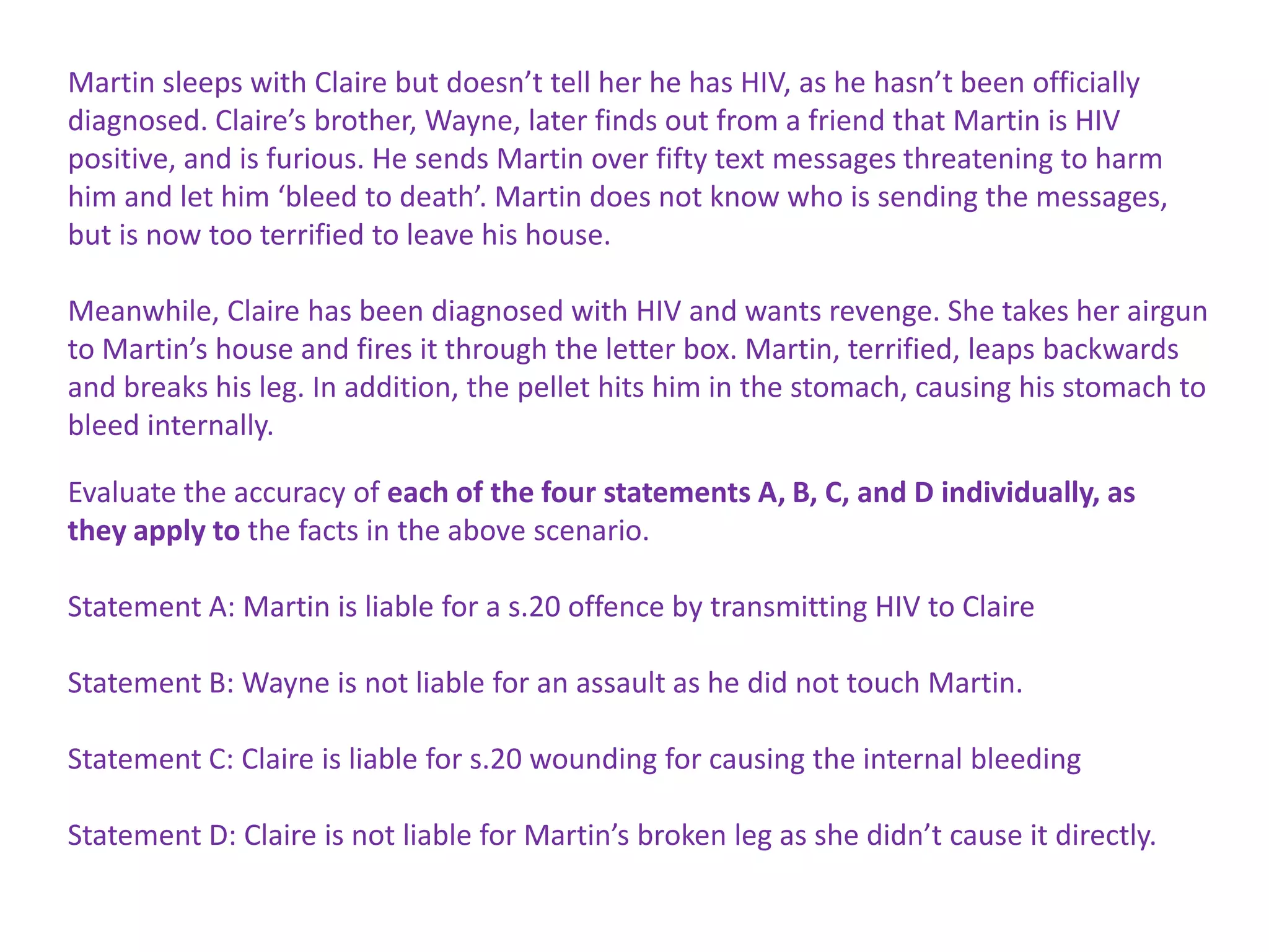 Martin sleeps with Claire but doesn’t tell her he has HIV, as he hasn’t been officially
diagnosed. Claire’s brother, Wayne, later finds out from a friend that Martin is HIV
positive, and is furious. He sends Martin over fifty text messages threatening to harm
him and let him ‘bleed to death’. Martin does not know who is sending the messages,
but is now too terrified to leave his house.

Meanwhile, Claire has been diagnosed with HIV and wants revenge. She takes her airgun
to Martin’s house and fires it through the letter box. Martin, terrified, leaps backwards
and breaks his leg. In addition, the pellet hits him in the stomach, causing his stomach to
bleed internally.

Evaluate the accuracy of each of the four statements A, B, C, and D individually, as
they apply to the facts in the above scenario.

Statement A: Martin is liable for a s.20 offence by transmitting HIV to Claire

Statement B: Wayne is not liable for an assault as he did not touch Martin.

Statement C: Claire is liable for s.20 wounding for causing the internal bleeding

Statement D: Claire is not liable for Martin’s broken leg as she didn’t cause it directly.
 