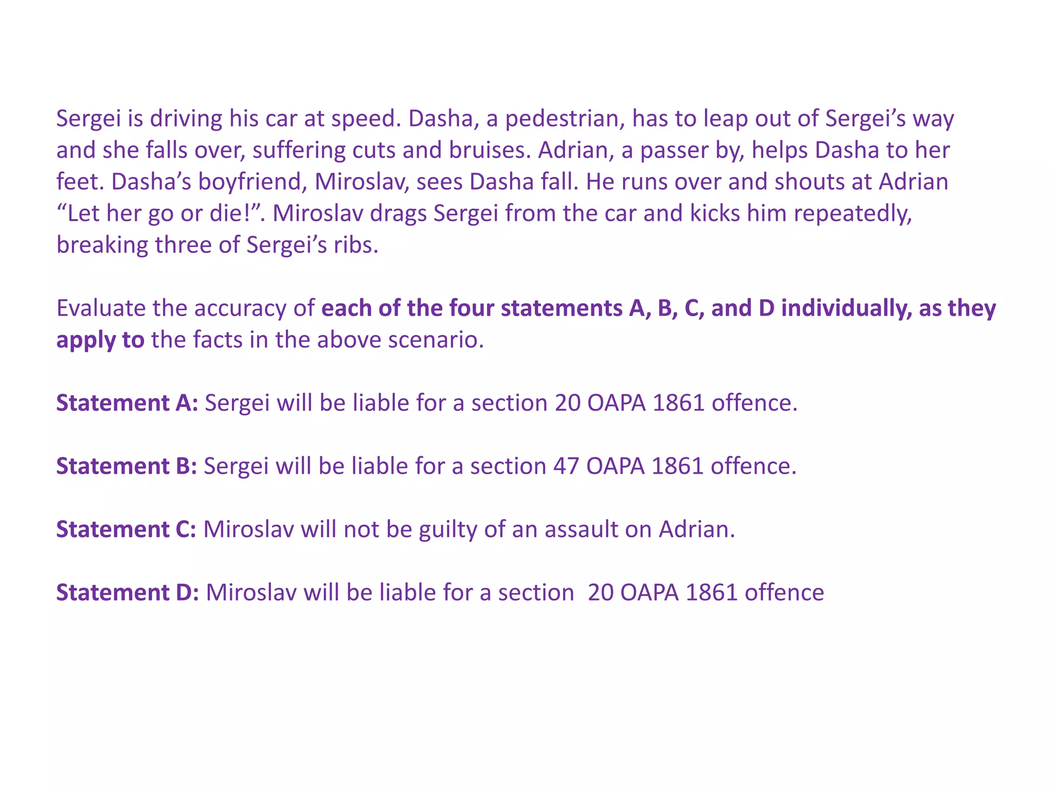 Sergei is driving his car at speed. Dasha, a pedestrian, has to leap out of Sergei’s way
and she falls over, suffering cuts and bruises. Adrian, a passer by, helps Dasha to her
feet. Dasha’s boyfriend, Miroslav, sees Dasha fall. He runs over and shouts at Adrian
“Let her go or die!”. Miroslav drags Sergei from the car and kicks him repeatedly,
breaking three of Sergei’s ribs.

Evaluate the accuracy of each of the four statements A, B, C, and D individually, as they
apply to the facts in the above scenario.

Statement A: Sergei will be liable for a section 20 OAPA 1861 offence.

Statement B: Sergei will be liable for a section 47 OAPA 1861 offence.

Statement C: Miroslav will not be guilty of an assault on Adrian.

Statement D: Miroslav will be liable for a section 20 OAPA 1861 offence
 