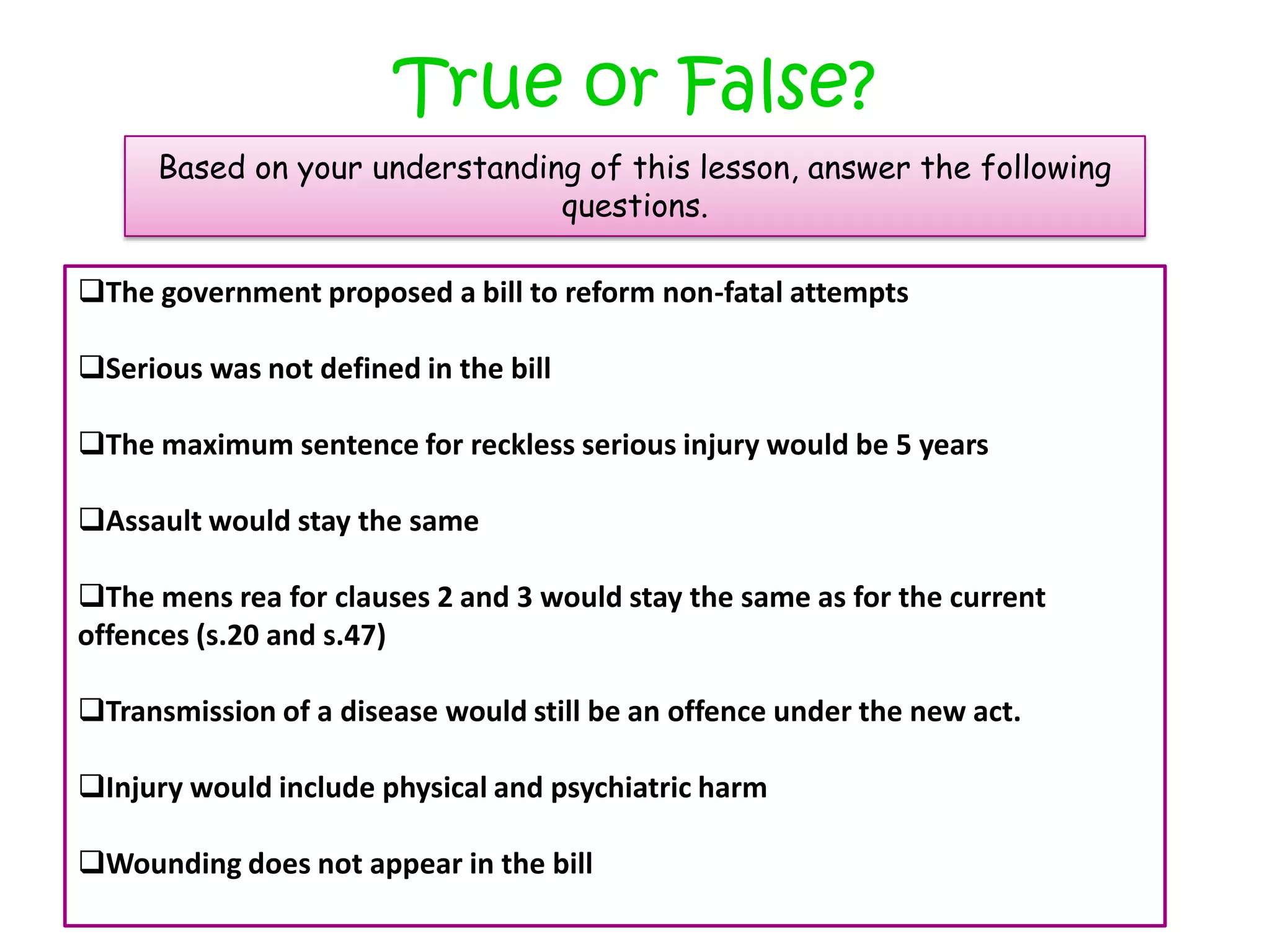 True or False?
      Based on your understanding of this lesson, answer the following
                                questions.

The government proposed a bill to reform non-fatal attempts

Serious was not defined in the bill

The maximum sentence for reckless serious injury would be 5 years

Assault would stay the same

The mens rea for clauses 2 and 3 would stay the same as for the current
offences (s.20 and s.47)

Transmission of a disease would still be an offence under the new act.

Injury would include physical and psychiatric harm

Wounding does not appear in the bill
 