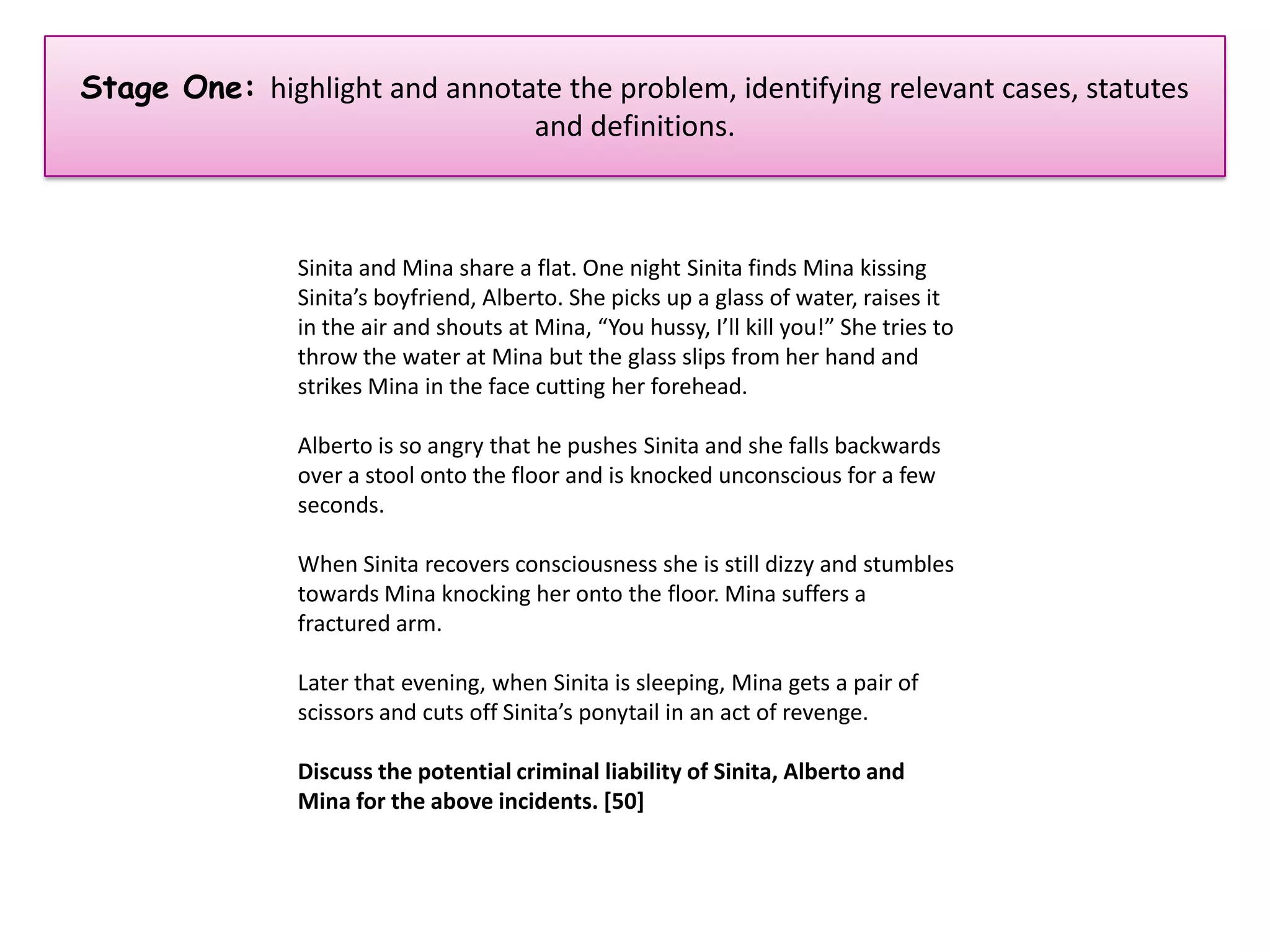 Stage One: highlight and annotate the problem, identifying relevant cases, statutes
                               and definitions.



                Sinita and Mina share a flat. One night Sinita finds Mina kissing
                Sinita’s boyfriend, Alberto. She picks up a glass of water, raises it
                in the air and shouts at Mina, “You hussy, I’ll kill you!” She tries to
                throw the water at Mina but the glass slips from her hand and
                strikes Mina in the face cutting her forehead.

                Alberto is so angry that he pushes Sinita and she falls backwards
                over a stool onto the floor and is knocked unconscious for a few
                seconds.

                When Sinita recovers consciousness she is still dizzy and stumbles
                towards Mina knocking her onto the floor. Mina suffers a
                fractured arm.

                Later that evening, when Sinita is sleeping, Mina gets a pair of
                scissors and cuts off Sinita’s ponytail in an act of revenge.

                Discuss the potential criminal liability of Sinita, Alberto and
                Mina for the above incidents. [50]
 