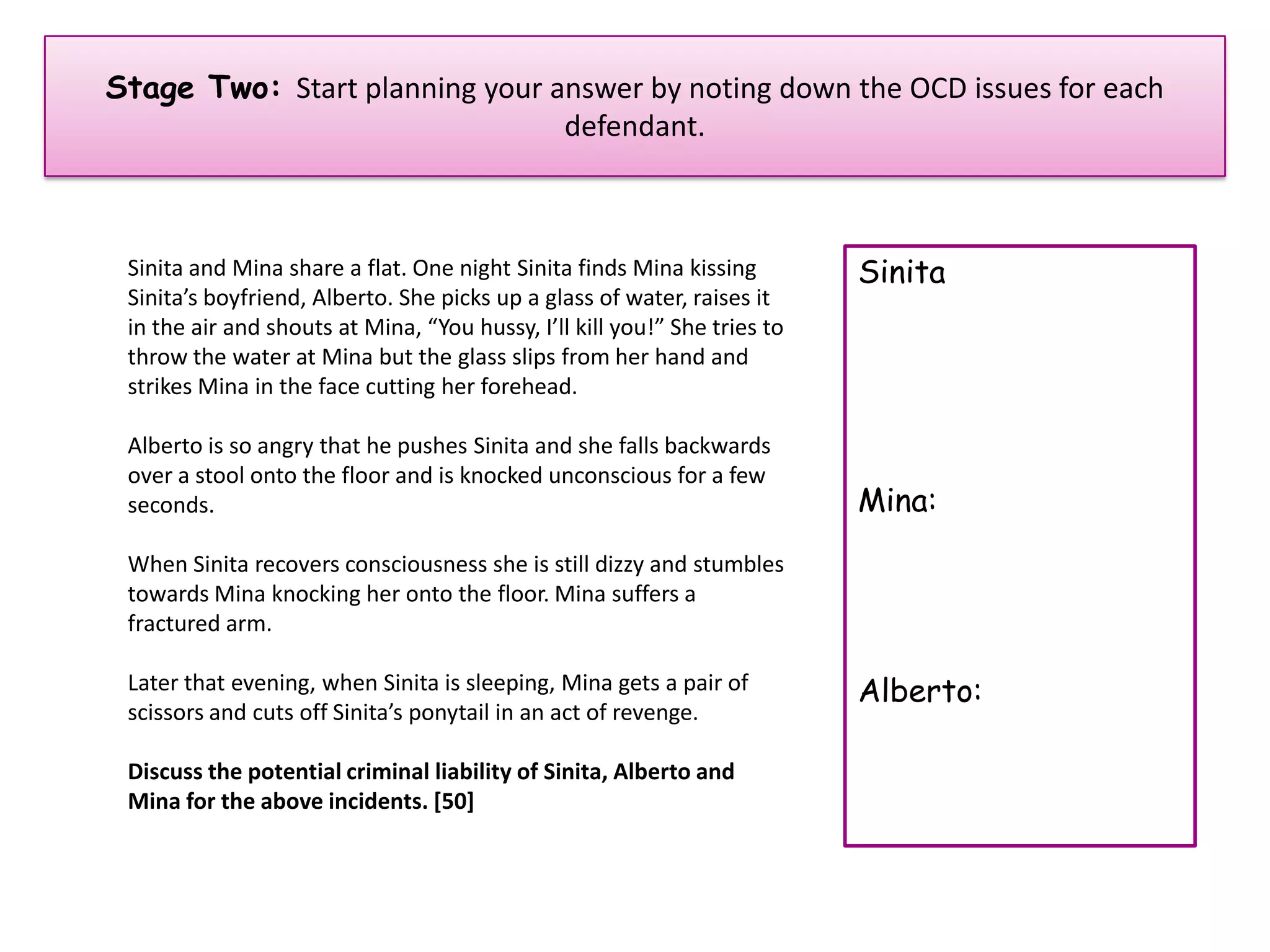 Stage Two: Start planning your answer by noting down the OCD issues for each
                                defendant.



 Sinita and Mina share a flat. One night Sinita finds Mina kissing         Sinita
 Sinita’s boyfriend, Alberto. She picks up a glass of water, raises it
 in the air and shouts at Mina, “You hussy, I’ll kill you!” She tries to
 throw the water at Mina but the glass slips from her hand and
 strikes Mina in the face cutting her forehead.

 Alberto is so angry that he pushes Sinita and she falls backwards
 over a stool onto the floor and is knocked unconscious for a few
 seconds.                                                                  Mina:
 When Sinita recovers consciousness she is still dizzy and stumbles
 towards Mina knocking her onto the floor. Mina suffers a
 fractured arm.

 Later that evening, when Sinita is sleeping, Mina gets a pair of          Alberto:
 scissors and cuts off Sinita’s ponytail in an act of revenge.

 Discuss the potential criminal liability of Sinita, Alberto and
 Mina for the above incidents. [50]
 