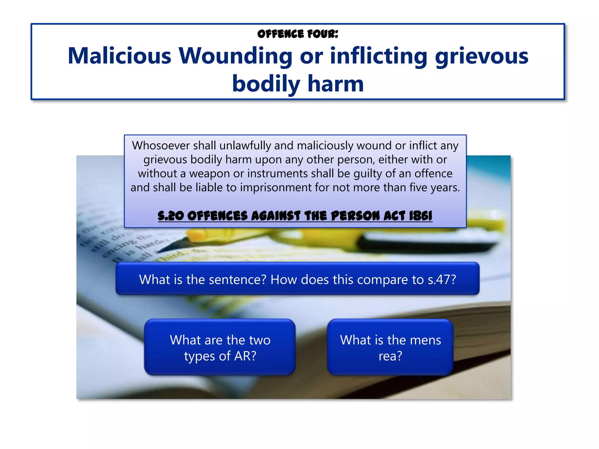 Offence Four:

Malicious Wounding or inflicting grievous
bodily harm
Whosoever shall unlawfully and maliciously wound or inflict any
grievous bodily harm upon any other person, either with or
without a weapon or instruments shall be guilty of an offence
and shall be liable to imprisonment for not more than five years.

s.20 Offences Against the Person Act 1861

What is the sentence? How does this compare to s.47?

What are the two
types of AR?

What is the mens
rea?

 