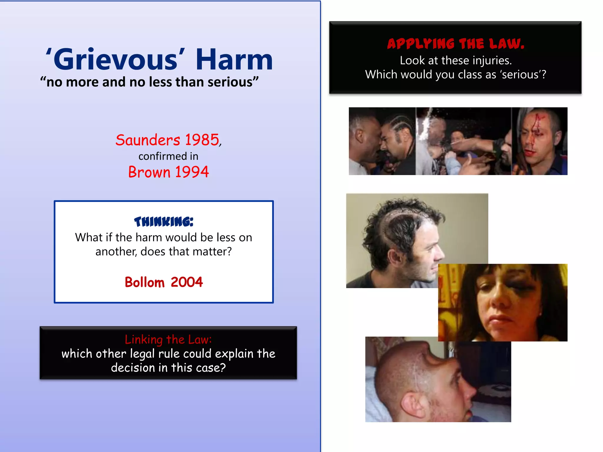 „Grievous‟ Harm

“no more and no less than serious”

Saunders 1985,
confirmed in

Brown 1994
Thinking:
What if the harm would be less on
another, does that matter?

Bollom 2004

Linking the Law:
which other legal rule could explain the
decision in this case?

Applying the law.
Look at these injuries.
Which would you class as „serious‟?

 