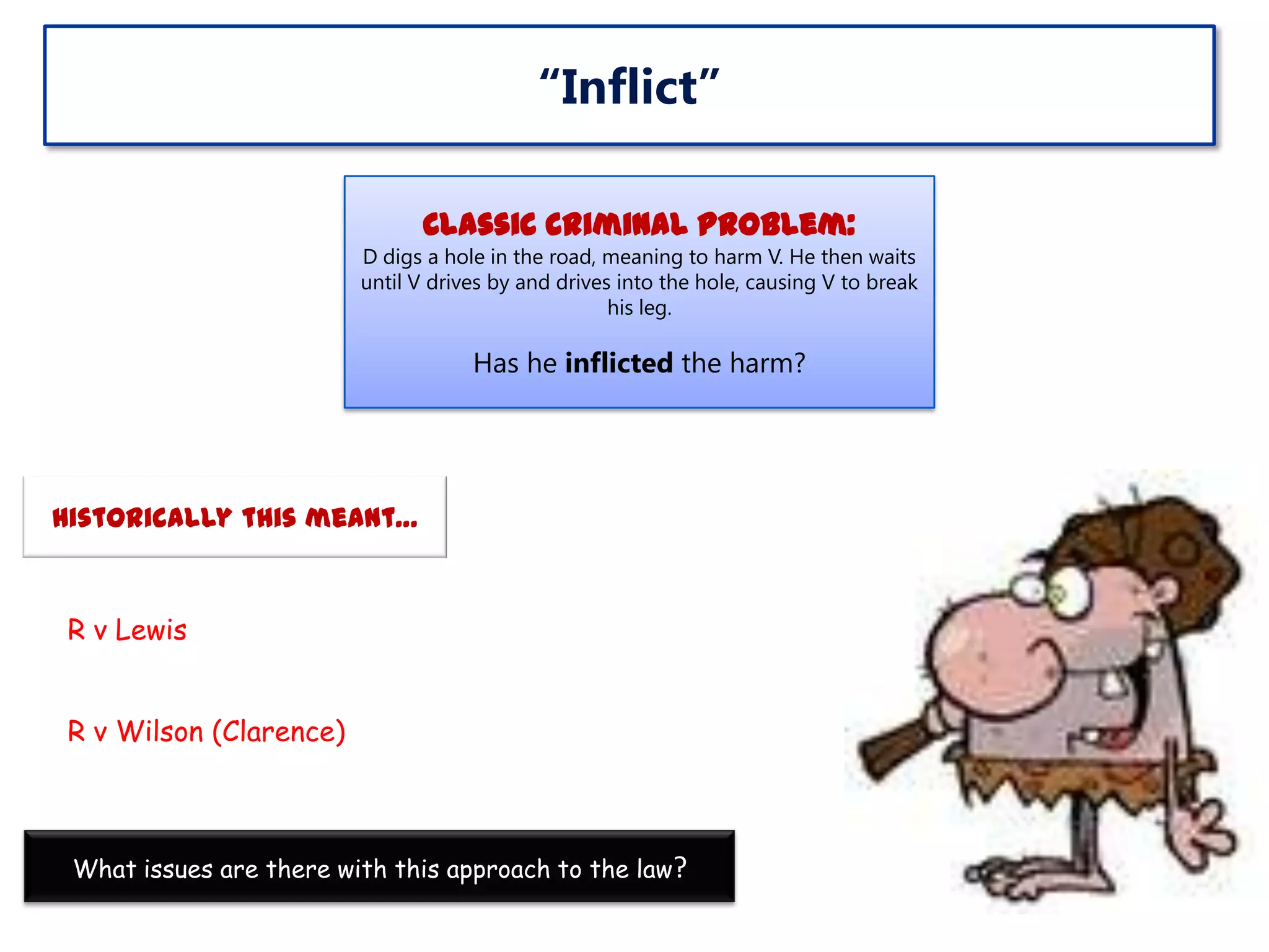 “Inflict”
Classic Criminal Problem:
D digs a hole in the road, meaning to harm V. He then waits
until V drives by and drives into the hole, causing V to break
his leg.

Has he inflicted the harm?

Historically this meant…

R v Lewis
R v Wilson (Clarence)

What issues are there with this approach to the law?

 