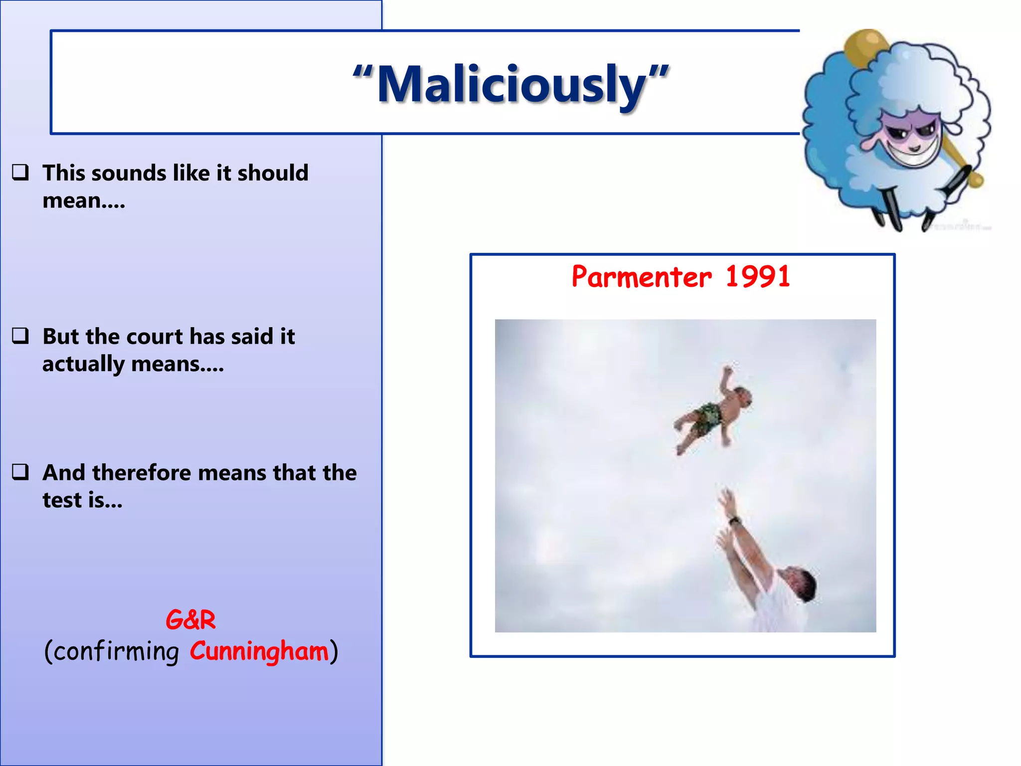 “Maliciously”
 This sounds like it should
mean....

Parmenter 1991
 But the court has said it
actually means....

 And therefore means that the
test is...

G&R
(confirming Cunningham)

 