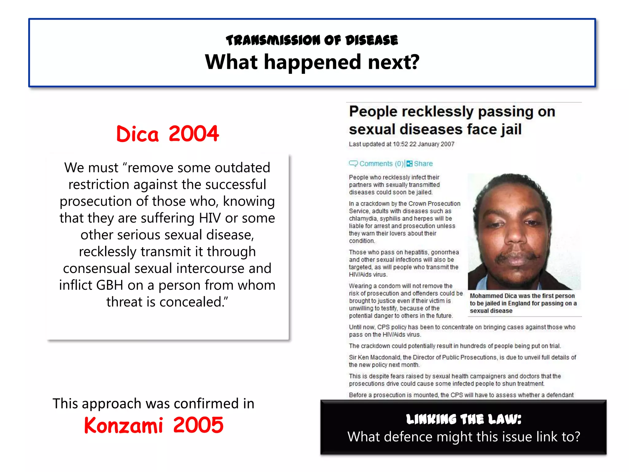 Transmission of Disease

What happened next?
Dica 2004
We must “remove some outdated
restriction against the successful
prosecution of those who, knowing
that they are suffering HIV or some
other serious sexual disease,
recklessly transmit it through
consensual sexual intercourse and
inflict GBH on a person from whom
threat is concealed.”

This approach was confirmed in

Konzami 2005

Linking the Law:
What defence might this issue link to?

 
