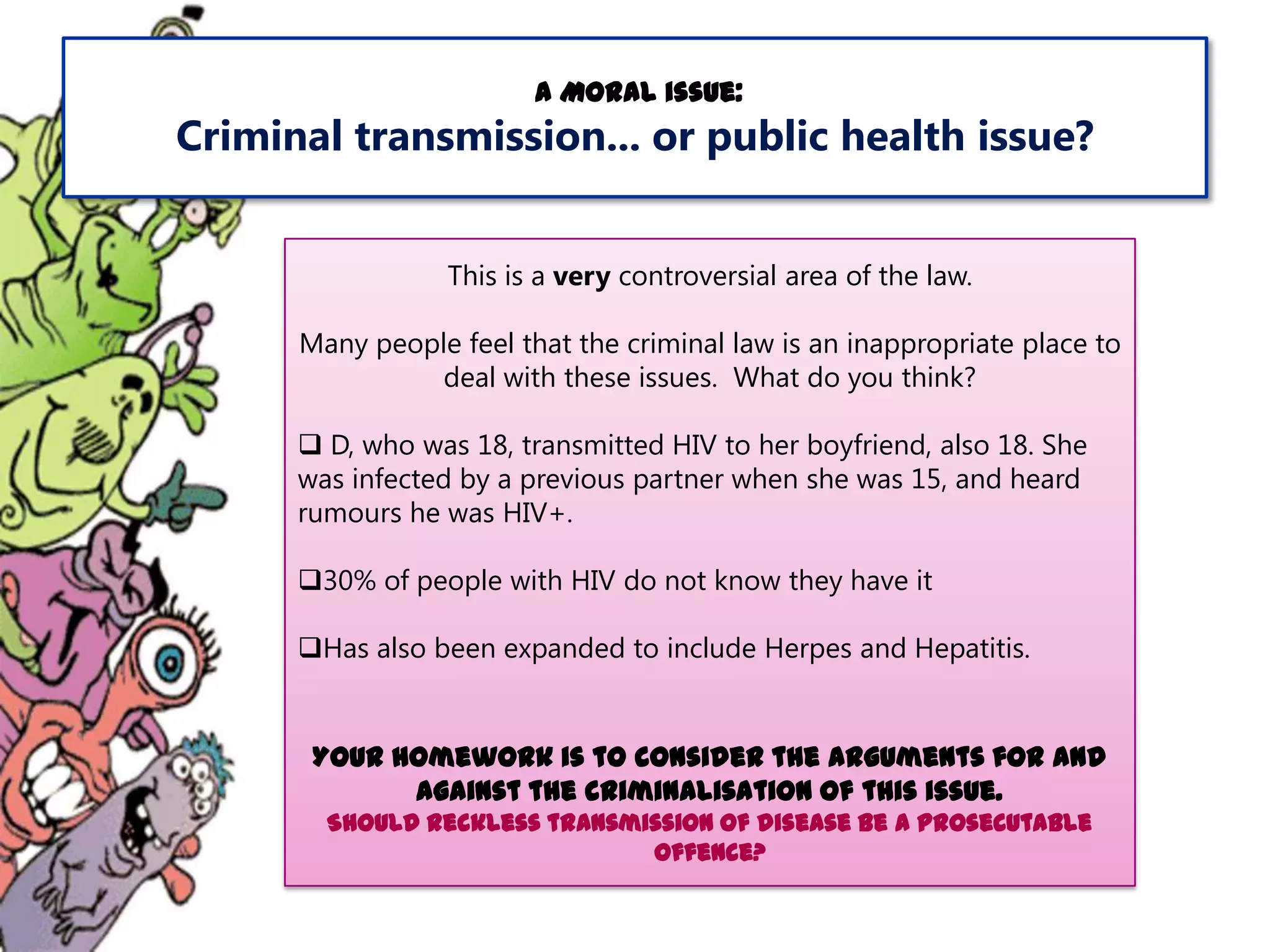 A Moral issue:

Criminal transmission... or public health issue?
This is a very controversial area of the law.

Many people feel that the criminal law is an inappropriate place to
deal with these issues. What do you think?
 D, who was 18, transmitted HIV to her boyfriend, also 18. She
was infected by a previous partner when she was 15, and heard
rumours he was HIV+.
30% of people with HIV do not know they have it
Has also been expanded to include Herpes and Hepatitis.

Your homework is to consider the arguments for and
against the criminalisation of this issue.
Should reckless transmission of disease be a prosecutable
offence?

 