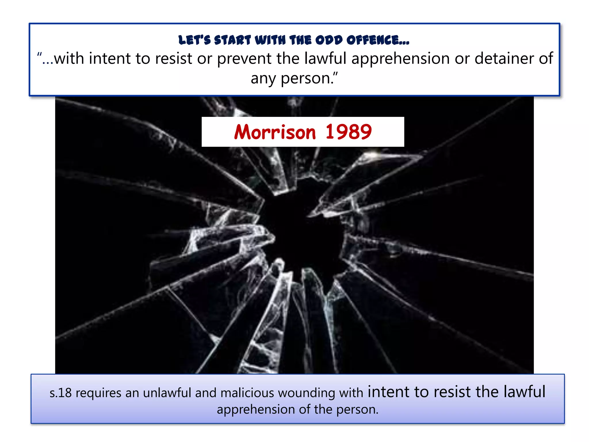 Let’s start with the odd offence…

“…with intent to resist or prevent the lawful apprehension or detainer of
any person.”

Morrison 1989

s.18 requires an unlawful and malicious wounding with intent
apprehension of the person.

to resist the lawful

 